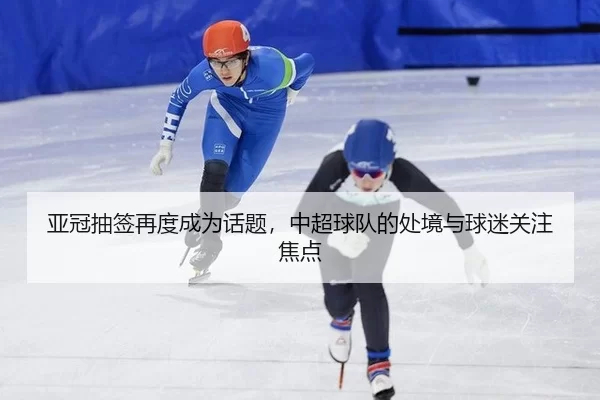 亚冠抽签再度成为话题，中超球队的处境与球迷关注焦点